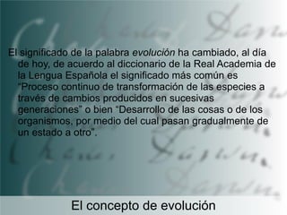 El significado de la palabra evolución ha cambiado, al día
de hoy, de acuerdo al diccionario de la Real Academia de
la Lengua Española el significado más común es
“Proceso continuo de transformación de las especies a
través de cambios producidos en sucesivas
generaciones” o bien “Desarrollo de las cosas o de los
organismos, por medio del cual pasan gradualmente de
un estado a otro”.

El concepto de evolución

 