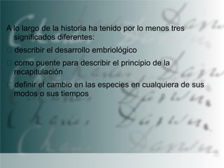 A lo largo de la historia ha tenido por lo menos tres
significados diferentes:
describir el desarrollo embriológico

como puente para describir el principio de la
recapitulación
definir el cambio en las especies en cualquiera de sus
modos o sus tiempos

 