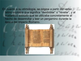 En cuanto a su etimología, se origina a partir del verbo
latino evolvere que significa “desdoblar” o “revelar”, y al
sustantivo evolutio que se utilizaba concretamente al
hecho de desenrollar y leer un pergamino durante la
época del Imperio Romano.

 