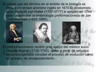 El primer uso del término en el ámbito de la biología se
debe a un revisor anónimo inglés en 1670.El anatomista
suizo Albrecht von Haller (1707-1777) lo empleó en 1744
para caracterizar la embriología preformacionista de Jan
Swammerdam (1637-1680).

El preformacionismo recibió gran apoyo del médico suizo
Charles Bonnet (1720-1793), quien a partir de estudios
de partenogénesis concibió el proceso de evolución como
un proceso de encapsulamiento.

 