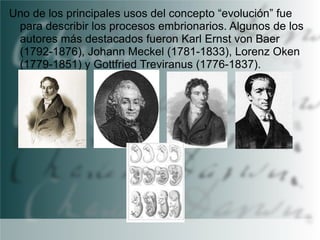 Uno de los principales usos del concepto “evolución” fue
para describir los procesos embrionarios. Algunos de los
autores más destacados fueron Karl Ernst von Baer
(1792-1876), Johann Meckel (1781-1833), Lorenz Oken
(1779-1851) y Gottfried Treviranus (1776-1837).

 