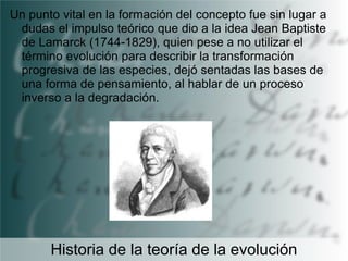 Un punto vital en la formación del concepto fue sin lugar a
dudas el impulso teórico que dio a la idea Jean Baptiste
de Lamarck (1744-1829), quien pese a no utilizar el
término evolución para describir la transformación
progresiva de las especies, dejó sentadas las bases de
una forma de pensamiento, al hablar de un proceso
inverso a la degradación.

Historia de la teoría de la evolución

 