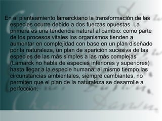 En el planteamiento lamarckiano la transformación de las
especies ocurre debido a dos fuerzas opuestas. La
primera es una tendencia natural al cambio: como parte
de los procesos vitales los organismos tienden a
aumentar en complejidad con base en un plan diseñado
por la naturaleza, un plan de aparición sucesiva de las
especies de las más simples a las más complejas
(Lamarck no habla de especies inferiores y superiores)
hasta llegar a la especie humana; al mismo tiempo las
circunstancias ambientales, siempre cambiantes, no
permiten que el plan de la naturaleza se desarrolle a
perfección.

 