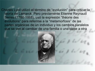 Charles Lyell utilizó el término de “evolución” para criticar la
teoría de Lamarck. Pero previamente Etienne Reynaud
Serres (1786-1868), usó la expresión “théorie des
évolutions” para referirse a la “metamorfosis” de las
partes orgánicas de un individuo y los cambios paralelos
que se ven al cambiar de una familia o una clase a otra

 