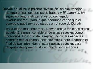 Darwin no utilizó la palabra “evolución” en sus trabajos,
aunque en sus cuadernos de trabajo y El origen de las
especies llegó a utilizar el verbo conjugado
“evolucionaron”, pero lo que podemos ver es que el
concepto pasó por tres etapas en el caso de Darwin:
en la etapa más temprana, Darwin refleja las ideas de su
abuelo, Erasmus, considerando a las especies como
individuos. En virtud de la reproducción las especies
cambian con el tiempo (saltacionismo); pero, llegando al
final de sus años, dan a luz a nuevas especies para
después desaparecer. (Principio de senescencia)

 