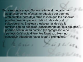 En la segunda etapa, Darwin retiene el mecanismo
adaptativo de los efectos heredables por agentes
ambientales, pero deja atrás la idea que las especies
puedan tener un periodo definido de vida y el
saltacionismo. Empieza a esbozar la idea de la
ramificación de especies, considerando así que algunas
podrían continuar su camino (de “progreso”, o de
“perfección”) hacia diferentes formas; o bien, no
conseguir adaptarse hasta llegar a extinguirse.

 