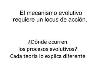 El mecanismo evolutivo requiere un locus de acción.  ¿Dónde ocurren los procesos evolutivos? Cada teoría lo explica diferente 