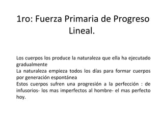 1ro: Fuerza Primaria de Progreso Lineal.  Los cuerpos los produce la naturaleza que ella ha ejecutado gradualmente La naturaleza empieza todos los días para formar cuerpos por generación espontánea Estos cuerpos sufren una progresión a la perfección : de infusorios- los mas imperfectos al hombre- el mas perfecto hoy.  