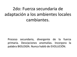 2do: Fuerza secundaria de adaptación a los ambientes locales cambiantes. Proceso secundario, divergente de la fuerza primaria. Desviaciones anomalías. Incorpora la palabra BIOLOGÍA. Nunca habló de EVOLUCIÓN. 