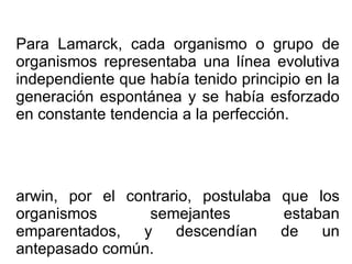 Para Lamarck, cada organismo o grupo de organismos representaba una línea evolutiva independiente que había tenido principio en la generación espontánea y se había esforzado en constante tendencia a la perfección. Darwin, por el contrario, postulaba que los organismos semejantes estaban emparentados, y descendían de un antepasado común.  