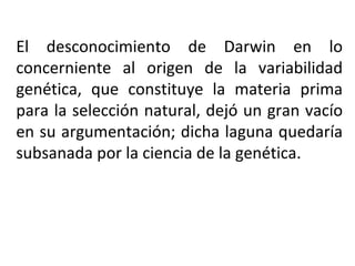 El desconocimiento de Darwin en lo concerniente al origen de la variabilidad genética, que constituye la materia prima para la selección natural, dejó un gran vacío en su argumentación; dicha laguna quedaría subsanada por la ciencia de la genética.  