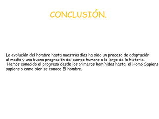 CONCLUSIÓN.

La evolución del hombre hasta nuestros días ha sido un proceso de adaptación
al medio y una buena progresión del cuerpo humano a lo largo de la historia.
Hemos conocido el progreso desde los primeros homínidos hasta el Homo Sapiens
sapiens o como bien se conoce El hombre.

 