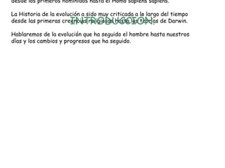 desde los primeros homínidos hasta el Homo sapiens sapiens.

La Historia de la evolución a sido muy criticada a lo largo del tiempo
desde las primeras creencias religiosas hasta las teorías de Darwin.

INTRODUCCIÓN.

Hablaremos de la evolución que ha seguido el hombre hasta nuestros
días y los cambios y progresos que ha seguido.

 