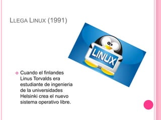 LLEGA LINUX (1991)




    Cuando el finlandes
     Linus Torvalds era
     estudiante de ingenieria
     de la universidades
     Helsinki crea el nuevo
     sistema operativo libre.
 