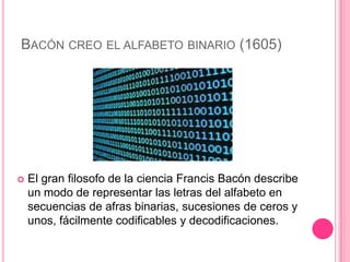 BACÓN CREO EL ALFABETO BINARIO (1605)




   El gran filosofo de la ciencia Francis Bacón describe
    un modo de representar las letras del alfabeto en
    secuencias de afras binarias, sucesiones de ceros y
    unos, fácilmente codificables y decodificaciones.
 