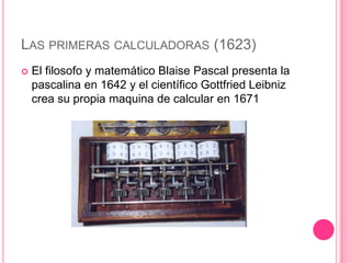 LAS PRIMERAS CALCULADORAS (1623)
   El filosofo y matemático Blaise Pascal presenta la
    pascalina en 1642 y el científico Gottfried Leibniz
    crea su propia maquina de calcular en 1671
 