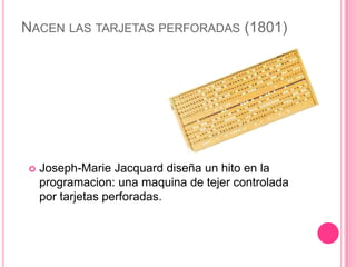 NACEN LAS TARJETAS PERFORADAS (1801)




   Joseph-Marie Jacquard diseña un hito en la
    programacion: una maquina de tejer controlada
    por tarjetas perforadas.
 