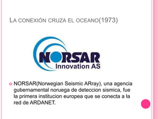 LA CONEXIÓN CRUZA EL OCEANO(1973)




   NORSAR(Norwegian Seismic ARray), una agencia
    gubernamental noruega de deteccion sismica, fue
    la primera institucion europea que se conecta a la
    red de ARDANET.
 