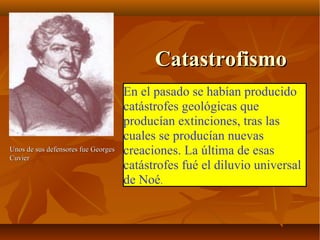 CatastrofismoCatastrofismo
En el pasado se habían producido
catástrofes geológicas que
producían extinciones, tras las
cuales se producían nuevas
creaciones. La última de esas
catástrofes fué el diluvio universal
de Noé.
Unos de sus defensores fue GeorgesUnos de sus defensores fue Georges
CuvierCuvier
 