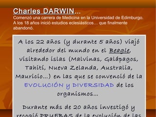 A los 22 años (y durante 5 años) viajó
alrededor del mundo en el BeagleBeagle,
visitando islas (Malvinas, Galápagos,
Tahití, Nueva Zelanda, Australia,
Mauricio…) en las que se convenció de la
EVOLUCIÓN y DIVERSIDAD de los
organismos…
Durante más de 20 años investigó y
Charles DARWINCharles DARWIN…
Comenzó una carrera de Medicina en la Universidad de Edimburgo.
A los 18 años inició estudios eclesiásticos… que finalmente
abandonó.
 