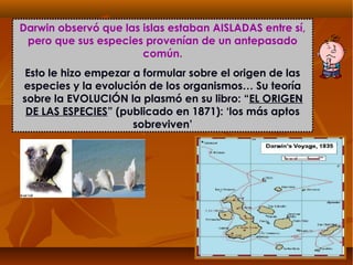 Darwin observó que las islas estaban AISLADAS entre sí,
pero que sus especies provenían de un antepasado
común.
Esto le hizo empezar a formular sobre el origen de las
especies y la evolución de los organismos… Su teoría
sobre la EVOLUCIÓN la plasmó en su libro: “EL ORIGEN
DE LAS ESPECIES” (publicado en 1871): ‘los más aptos
sobreviven’
 