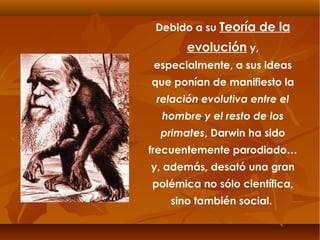 Debido a su Teoría de la
evolución y,
especialmente, a sus ideas
que ponían de manifiesto la
relación evolutiva entre el
hombre y el resto de los
primates, Darwin ha sido
frecuentemente parodiado…
y, además, desató una gran
polémica no sólo científica,
sino también social.
 