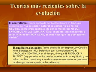El equilibrio puntuado: Teoría publicada por Stephen Jay Gould y
Niels Eldredge, en 1972. Defendían que “La evolución NO ES
GRADUAL Y CONTINUA en el tiempo, sino que SE PRODUCE ‘A
SALTOS’” (hay periodos en los que las especies están en equilibrio y no
sufren cambios, mientras que en determinados momentos se producen
muchas spp nuevas a partir de las existentes)
Teorías más recientes sobre laTeorías más recientes sobre la
evoluciónevolución
El neutralismo: Teoría publicada por Motoo Kimura en 1968, que
proponía que “La selección natural se comporta de forma
NEUTRA sobre gran cantidad de genes mutantes: NI LOS
FAVORECE NI LOS ELIMINA. Éstos mutantes permanecerán o
serán eliminados POR AZAR, el cual hace que las poblaciones
varíen”.
 