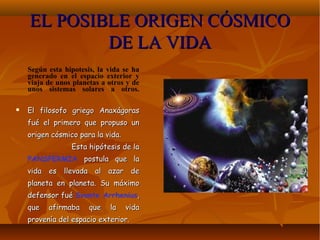 EL POSIBLE ORIGEN CÓSMICOEL POSIBLE ORIGEN CÓSMICO
DE LA VIDADE LA VIDA
Según esta hipotesis, la vida se ha
generado en el espacio exterior y
viaja de unos planetas a otros y de
unos sistemas solares a otros.
 El filosofo griego AnaxágorasEl filosofo griego Anaxágoras
fué el primero que propuso unfué el primero que propuso un
origen cósmico para la vida.origen cósmico para la vida.
Esta hipótesis de laEsta hipótesis de la
PANSPERMIA postula que lapostula que la
vida es llevada al azar devida es llevada al azar de
planeta en planeta. Su máximoplaneta en planeta. Su máximo
defensor fuédefensor fué Svante Arrhenius,,
que afirmaba que la vidaque afirmaba que la vida
provenía del espacio exterior.provenía del espacio exterior.
 