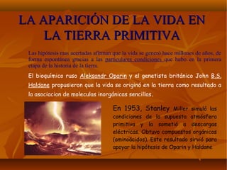 LA APARICIÓN DE LA VIDA ENLA APARICIÓN DE LA VIDA EN
LA TIERRA PRIMITIVALA TIERRA PRIMITIVA
Las hipótesis mas acertadas afirman que la vida se generó hace millones de años, de
forma espontánea gracias a las particulares condiciones que hubo en la primera
etapa de la historia de la tierra.
El bioquímico ruso Aleksandr Oparin y el genetista británico John B.S.
Haldane propusieron que la vida se originó en la tierra como resultado a
la asociacion de moleculas inorgánicas sencillas.
En 1953, Stanley Miller simuló las
condiciones de la supuesta atmósfera
primitiva y la sometió a descargas
eléctricas. Obtuvo compuestos orgánicos
(aminoácidos). Este resultado sirvió para
apoyar la hipótesis de Oparin y Haldane
 