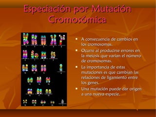 Especiación por MutaciónEspeciación por Mutación
CromosómicaCromosómica
 A consecuencia de cambios enA consecuencia de cambios en
los cromosomas.los cromosomas.
 Ocurre al producirse errores enOcurre al producirse errores en
la meiosis que varian el númerola meiosis que varian el número
de cromosomas.de cromosomas.
 La importancia de estasLa importancia de estas
mutaciones es que cambian lasmutaciones es que cambian las
relaciones de ligamiento entrerelaciones de ligamiento entre
los genes.los genes.
 Una mutación puede dar origenUna mutación puede dar origen
a una nueva especie.a una nueva especie.
 