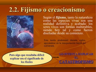 Según el fijismo, tanto la naturaleza
como las especies vivas son una
realidad definitiva y acabada: los
seres vivos son formas inalterables,
siendo hoy tal y como fueron
diseñadas desde su comienzo.
2.2. Fijismo o creacionismo2.2. Fijismo o creacionismo
Esta teoría predominó durante siglos,
apoyándose en la interpretación literal del
GÉNESIS.
Pero algo que resultaba difícilPero algo que resultaba difícil
explicar era el significado deexplicar era el significado de
los fósileslos fósiles
LO INTENTA EXPLICARLO INTENTA EXPLICAR
ELEL
CATASTROFISMOCATASTROFISMO
 