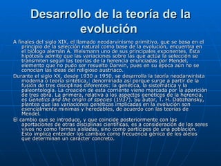 Desarrollo de la teoría de la evolución   A finales del siglo XIX, el llamado neodarvinismo primitivo, que se basa en el principio de la selección natural como base de la evolución, encuentra en el biólogo alemán A. Weismann uno de sus principales exponentes. Esta hipótesis admite que las variaciones sobre las que actúa la selección se transmiten según las teorías de la herencia enunciadas por Mendel, elemento que no pudo ser resuelto Darwin, pues en su época aún no se conocían las ideas del religioso austriaco. Durante el siglo XX, desde 1930 a 1950, se desarrolla la teoría neodarwinista moderna o teoría sintética,: denominada así porque surge a partir de la fusión de tres disciplinas diferentes: la genética, la sistemática y la paleontología. La creación de esta corriente viene marcada por la aparición de tres obra. La primera, relativa a los aspectos genéticos de la herencia, es  Genetics and the origin of species  (1937). Su autor, T. H. Dobzhansky, plantea que las variaciones genéticas implicadas en la evolución son esencialmente mínimas y heredables, de acuerdo con las teorías de Mendel.  El cambio que se introduce, y que coincide posteriormente con las aportaciones de otras disciplinas científicas, es a consideración de los seres vivos no como formas aisladas, sino como partícipes de una población. Esto implica entender los cambios como frecuencia génica de los alelos que determinan un carácter concreto.  