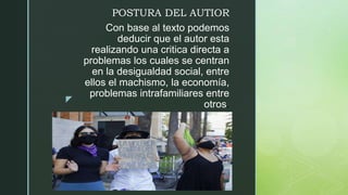 z
Con base al texto podemos
deducir que el autor esta
realizando una critica directa a
problemas los cuales se centran
en la desigualdad social, entre
ellos el machismo, la economía,
problemas intrafamiliares entre
otros.
POSTURA DEL AUTIOR
 