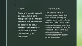 z
. IRONIA:
Todavía pretendemos salir
de la pandemia para
recuperar una “normalidad”
donde la estructura social
se asegure de seguir
manteniendo distancias
insalvables entre los
privilegiados y los
desvalidos.
 REFUTACION:
-Pero, los que sufren, los
llamados “datos,” ya no tiene
nada mas que perder y sus
voces se hacen sentir, reclaman
derechos que los convierten en
personas, los que no creen tener
futuro no aceptan el encierro, los
maltratados denuncian lo que
antes silenciaban, los
discriminados llenan las calles
en manifestaciones.
 