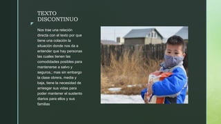 z
TEXTO
DISCONTINUO
Nos trae una relación
directa con el texto por que
tiene una colación la
situación donde nos da a
entender que hay personas
las cuales tienen las
comodidades posibles para
mantenerse a salvo y
seguros,; mas sin embargo
la clase obrera, media y
baja, tiene la necesidad de
arriesgar sus vidas para
poder mantener el sustento
diarios para ellos y sus
familias
 