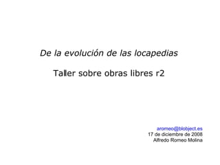 De la evolución de las locapedias

   Taller sobre obras libres r2




                              aromeo@blobject.es
                          17 de diciembre de 2008
                            Alfredo Romeo Molina
 