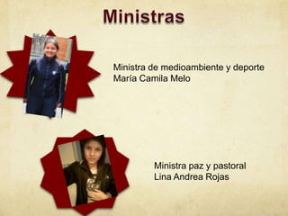 Ministra de medioambiente y deporte
María Camila Melo




         Ministra paz y pastoral
         Lina Andrea Rojas
 