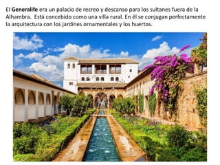 El Generalife era un palacio de recreo y descanso para los sultanes fuera de la
Alhambra. Está concebido como una villa rural. En él se conjugan perfectamente
la arquitectura con los jardines ornamentales y los huertos.
 