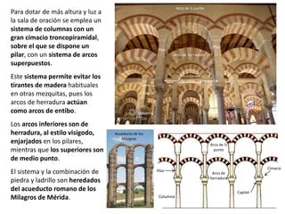 Para dotar de más altura y luz a
la sala de oración se emplea un
sistema de columnas con un
gran cimacio troncopiramidal,
sobre el que se dispone un
pilar, con un sistema de arcos
superpuestos.
Este sistema permite evitar los
tirantes de madera habituales
en otras mezquitas, pues los
arcos de herradura actúan
como arcos de entibo.
Los arcos inferiores son de
herradura, al estilo visigodo,
enjarjados en los pilares,
mientras que los superiores son
de medio punto.
El sistema y la combinación de
piedra y ladrillo son heredados
del acueducto romano de los
Milagros de Mérida. Columna
Arco de
herradura
Arco de ½
punto
Pilar
Capitel
Cimacio
Arco de ½ punto
Arco de herradura
Pilar
Capitel
Cimacio
Pilar
Columna
Modillones
de rollos
Acueducto de los
Milagros
 