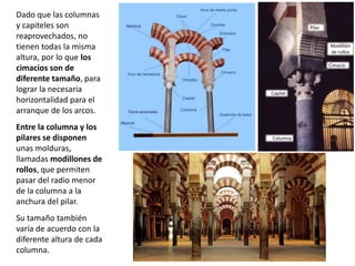 Dado que las columnas
y capiteles son
reaprovechados, no
tienen todas la misma
altura, por lo que los
cimacios son de
diferente tamaño, para
lograr la necesaria
horizontalidad para el
arranque de los arcos.
Entre la columna y los
pilares se disponen
unas molduras,
llamadas modillones de
rollos, que permiten
pasar del radio menor
de la columna a la
anchura del pilar.
Su tamaño también
varía de acuerdo con la
diferente altura de cada
columna.
Pilar
Columna
Capitel
Modilllón
de rollos
Cimacio
 