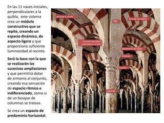 En las 11 naves iniciales,
perpendiculares a la
quibla, este sistema
crea un módulo
constructivo que se
repite, creando un
espacio dinámico, de
aspecto ligero y que
proporciona suficiente
luminosidad al recinto.
Será la base con la que
se realizarán las
sucesivas ampliaciones
y que permitirá dotar
de armonía al conjunto,
creando esa sensación
de espacio rítmico e
indiferenciado, como si
de un bosque de
columnas se tratase.
Se crea un espacio de
predominio horizontal.
Pilar
Modillones de rollos
Cimacio
Columna
Arco de herradura
Arco de herradura
enjarjado en el pilar
Arco de ½ punto
Capitel
 