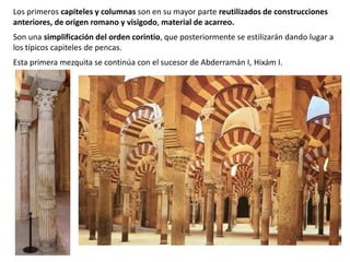 Los primeros capiteles y columnas son en su mayor parte reutilizados de construcciones
anteriores, de origen romano y visigodo, material de acarreo.
Son una simplificación del orden corintio, que posteriormente se estilizarán dando lugar a
los típicos capiteles de pencas.
Esta primera mezquita se continúa con el sucesor de Abderramán I, Hixám I.
 