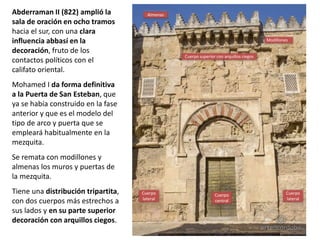 Abderraman II (822) amplió la
sala de oración en ocho tramos
hacia el sur, con una clara
influencia abbasí en la
decoración, fruto de los
contactos políticos con el
califato oriental.
Mohamed I da forma definitiva
a la Puerta de San Esteban, que
ya se había construido en la fase
anterior y que es el modelo del
tipo de arco y puerta que se
empleará habitualmente en la
mezquita.
Se remata con modillones y
almenas los muros y puertas de
la mezquita.
Tiene una distribución tripartita,
con dos cuerpos más estrechos a
sus lados y en su parte superior
decoración con arquillos ciegos.
Cuerpo
central
Cuerpo
lateral
Cuerpo
lateral
Almenas
Modillones
Cuerpo superior con arquillos ciegos
 