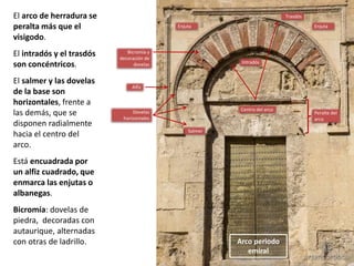 El arco de herradura se
peralta más que el
visigodo.
El intradós y el trasdós
son concéntricos.
El salmer y las dovelas
de la base son
horizontales, frente a
las demás, que se
disponen radialmente
hacia el centro del
arco.
Está encuadrada por
un alfiz cuadrado, que
enmarca las enjutas o
albanegas.
Bicromía: dovelas de
piedra, decoradas con
autaurique, alternadas
con otras de ladrillo.
EnjutaEnjuta
Alfiz
Trasdós
Intradós
Dovelas
horizontales
Bicromía y
decoración de
dovelas
Centro del arco
Peralte del
arco
Salmer
Arco periodo
emiral
 
