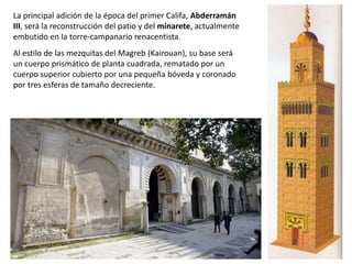 La principal adición de la época del primer Califa, Abderramán
III, será la reconstrucción del patio y del minarete, actualmente
embutido en la torre-campanario renacentista.
Al estilo de las mezquitas del Magreb (Kairouan), su base será
un cuerpo prismático de planta cuadrada, rematado por un
cuerpo superior cubierto por una pequeña bóveda y coronado
por tres esferas de tamaño decreciente.
 