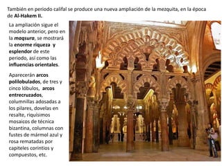 La ampliación sigue el
modelo anterior, pero en
la maqsura, se mostrará
la enorme riqueza y
esplendor de este
periodo, así como las
influencias orientales.
Aparecerán arcos
polilobulados, de tres y
cinco lóbulos, arcos
entrecruzados,
columnillas adosadas a
los pilares, dovelas en
resalte, riquísimos
mosaicos de técnica
bizantina, columnas con
fustes de mármol azul y
rosa rematadas por
capiteles corintios y
compuestos, etc.
También en periodo califal se produce una nueva ampliación de la mezquita, en la época
de Al-Hakem II.
 