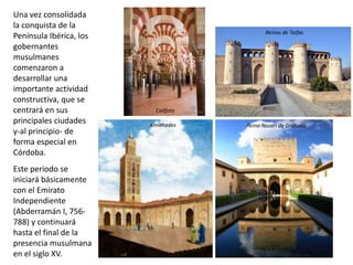 Una vez consolidada
la conquista de la
Península Ibérica, los
gobernantes
musulmanes
comenzaron a
desarrollar una
importante actividad
constructiva, que se
centrará en sus
principales ciudades
y-al principio- de
forma especial en
Córdoba.
Este periodo se
iniciará básicamente
con el Emirato
Independiente
(Abderramán I, 756-
788) y continuará
hasta el final de la
presencia musulmana
en el siglo XV.
Almohades
Reinos de Taifas
Reino Nazarí de Granada
Califato
 