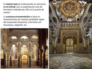 El máximo lujo de la decoración se concentra
en el mihrab, con su espectacular arco de
herradura rodeado por alfiz en la puerta de
acceso.
La suntuosa ornamentación se basa en
revestimientos de mosaico (probable regalo
del emperador bizantino), mármoles con
atauriques, epigrafía, etc.
 
