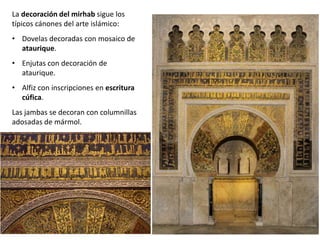 La decoración del mirhab sigue los
típicos cánones del arte islámico:
• Dovelas decoradas con mosaico de
ataurique.
• Enjutas con decoración de
ataurique.
• Alfiz con inscripciones en escritura
cúfica.
Las jambas se decoran con columnillas
adosadas de mármol.
 