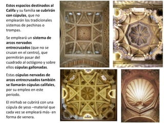 Estos espacios destinados al
Califa y su familia se cubrirán
con cúpulas, que no
emplearán los tradicionales
sistemas de pechinas o
trompas.
Se empleará un sistema de
arcos nervados
entrecruzados (que no se
cruzan en el centro), que
permitirán pasar del
cuadrado al octógono y sobre
ellos cúpulas gallonadas.
Estas cúpulas nervadas de
arcos entrecruzados también
se llamarán cúpulas califales,
por su empleo en este
periodo.
El mirhab se cubrirá con una
cúpula de yeso –material que
cada vez se empleará más- en
forma de venera.
 